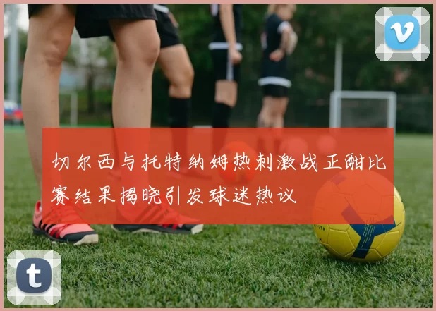 切尔西与托特纳姆热刺激战正酣比赛结果揭晓引发球迷热议