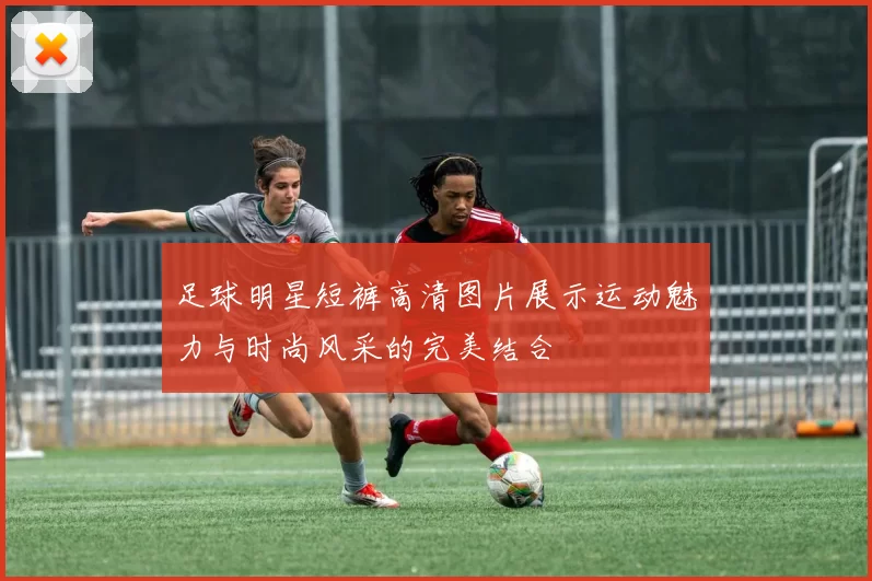 足球明星短裤高清图片展示运动魅力与时尚风采的完美结合