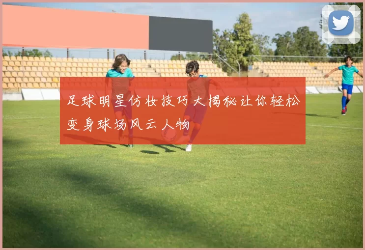 足球明星仿妆技巧大揭秘让你轻松变身球场风云人物