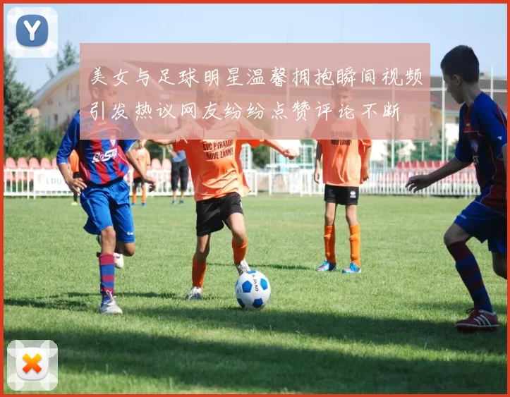 美女与足球明星温馨拥抱瞬间视频引发热议网友纷纷点赞评论不断
