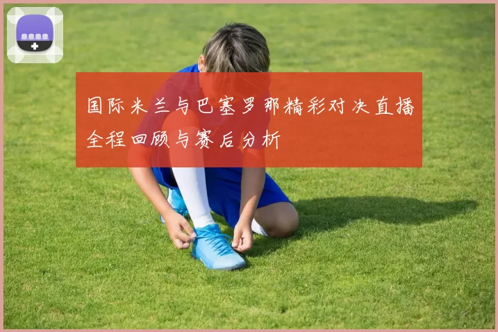 国际米兰与巴塞罗那精彩对决直播全程回顾与赛后分析