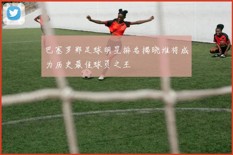 巴塞罗那足球明星排名揭晓谁将成为历史最佳球员之王