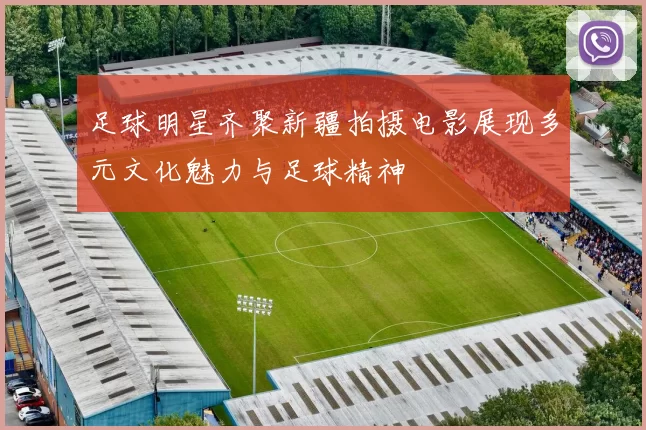 足球明星齐聚新疆拍摄电影展现多元文化魅力与足球精神