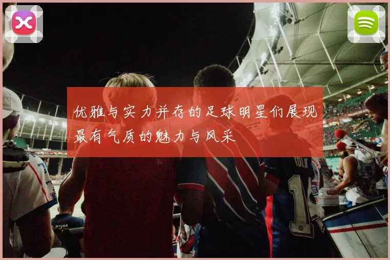 优雅与实力并存的足球明星们展现最有气质的魅力与风采