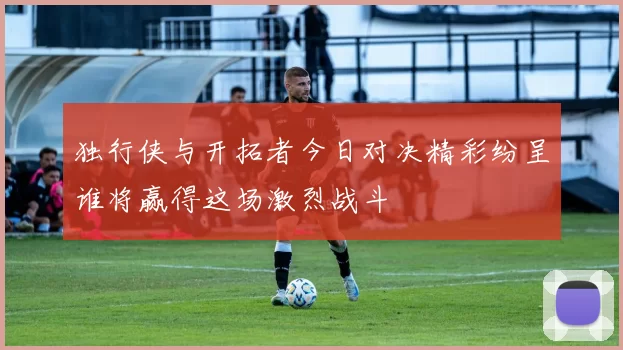 独行侠与开拓者今日对决精彩纷呈谁将赢得这场激烈战斗