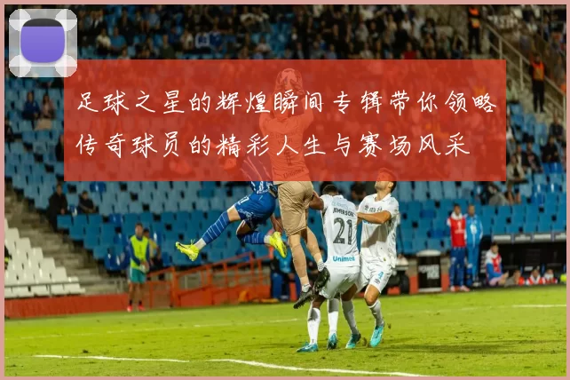 足球之星的辉煌瞬间专辑带你领略传奇球员的精彩人生与赛场风采