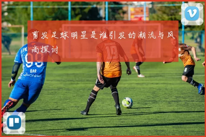 剪发足球明星是谁引发的潮流与风尚探讨