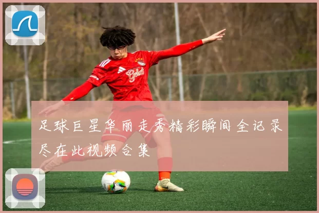 足球巨星华丽走秀精彩瞬间全记录尽在此视频合集