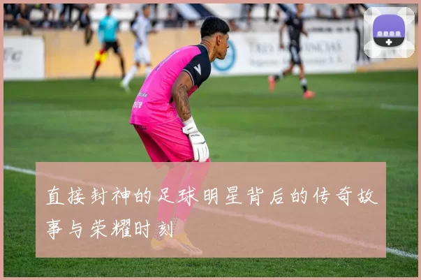 直接封神的足球明星背后的传奇故事与荣耀时刻