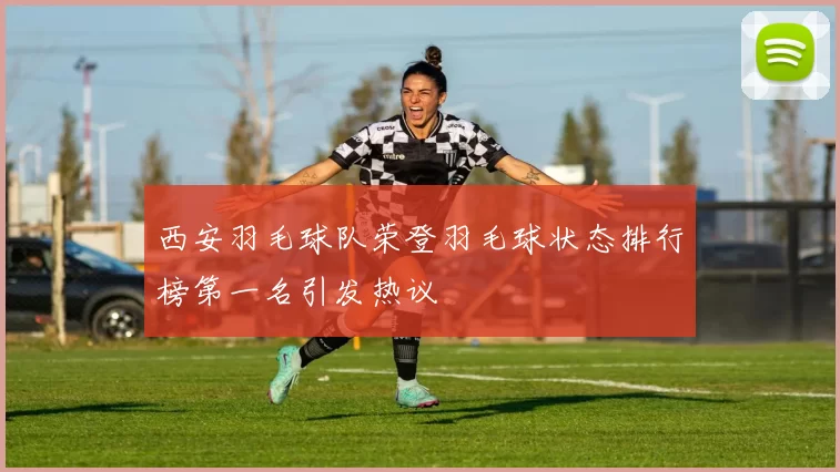 西安羽毛球队荣登羽毛球状态排行榜第一名引发热议
