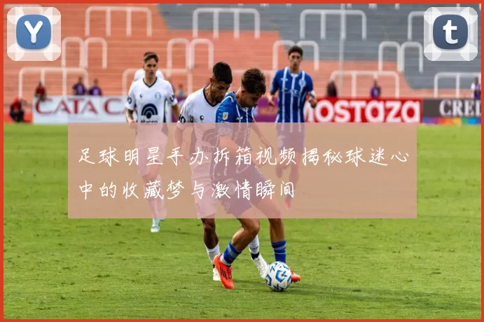 足球明星手办拆箱视频揭秘球迷心中的收藏梦与激情瞬间