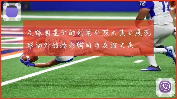 足球明星们的创意合照大集合展现球场外的精彩瞬间与友谊之美
