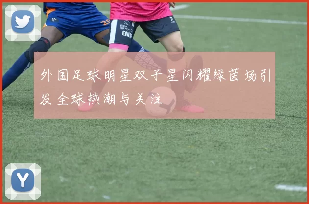 外国足球明星双子星闪耀绿茵场引发全球热潮与关注