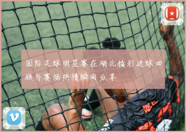 国际足球明星赛在湖北精彩进球回顾与赛场热情瞬间分享