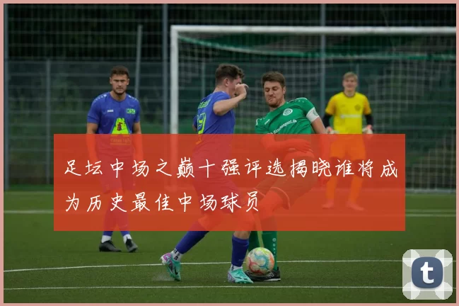 足坛中场之巅十强评选揭晓谁将成为历史最佳中场球员