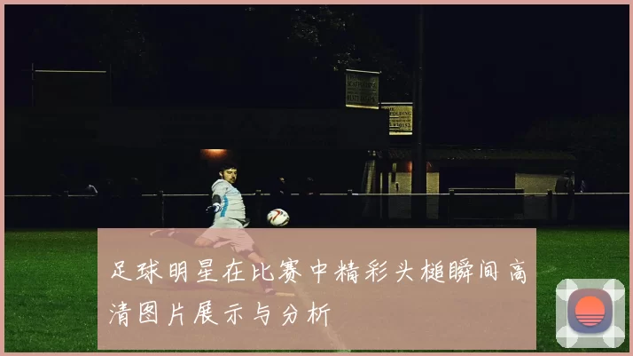 足球明星在比赛中精彩头槌瞬间高清图片展示与分析