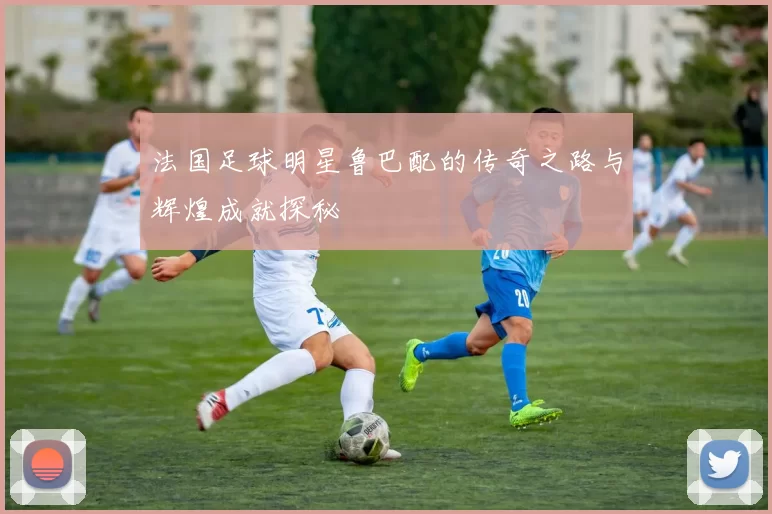 法国足球明星鲁巴配的传奇之路与辉煌成就探秘