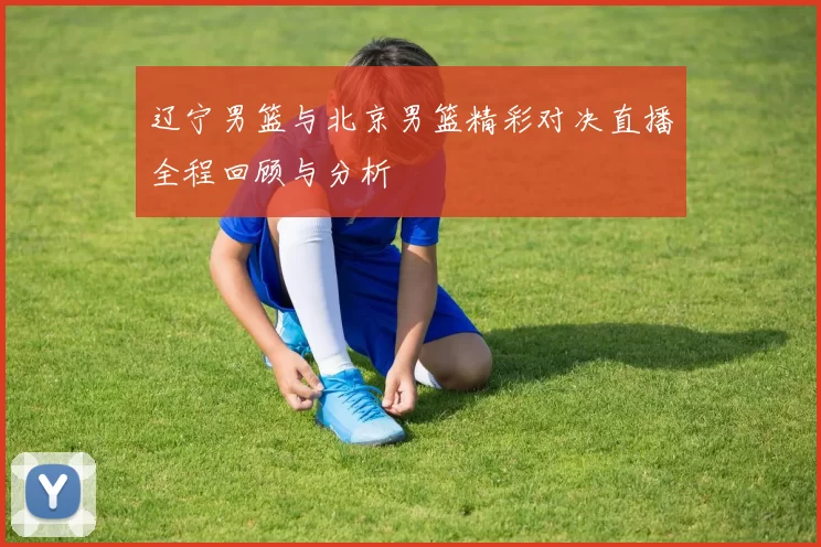 辽宁男篮与北京男篮精彩对决直播全程回顾与分析