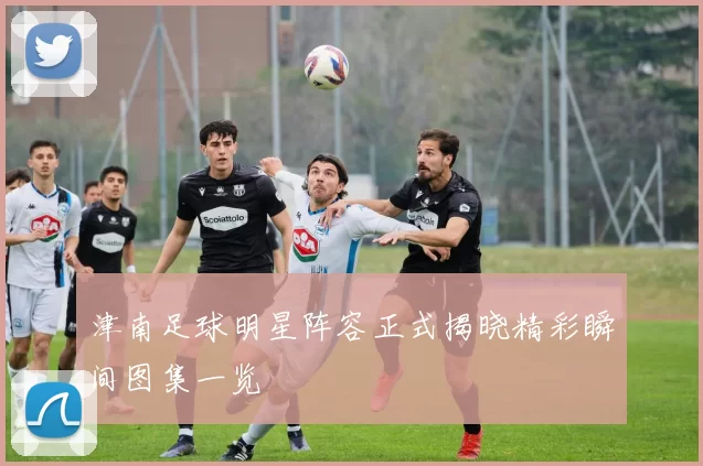 津南足球明星阵容正式揭晓精彩瞬间图集一览