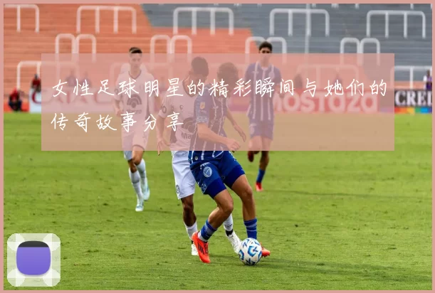 女性足球明星的精彩瞬间与她们的传奇故事分享