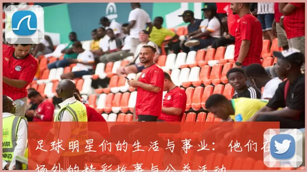 足球明星们的生活与事业：他们在场外的精彩故事与公益活动