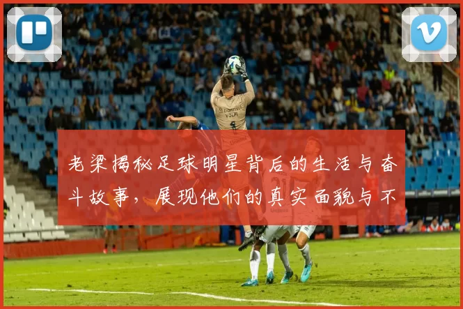 老梁揭秘足球明星背后的生活与奋斗故事，展现他们的真实面貌与不为人知的辛酸