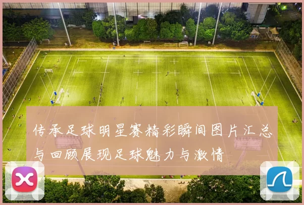 传承足球明星赛精彩瞬间图片汇总与回顾展现足球魅力与激情