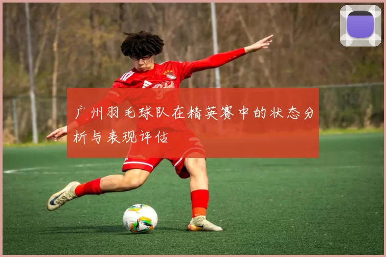 广州羽毛球队在精英赛中的状态分析与表现评估