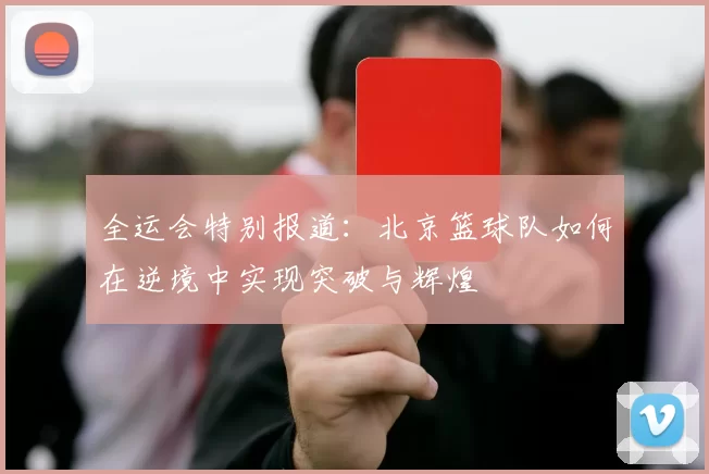 全运会特别报道：北京篮球队如何在逆境中实现突破与辉煌
