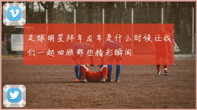 足球明星拜年龙年是什么时候让我们一起回顾那些精彩瞬间