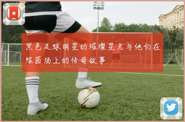 黑色足球明星的璀璨星光与他们在绿茵场上的传奇故事