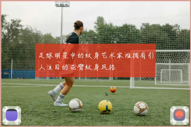 足球明星中的纹身艺术家谁拥有引人注目的花臂纹身风格