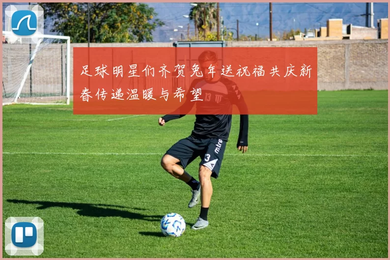 足球明星们齐贺兔年送祝福共庆新春传递温暖与希望