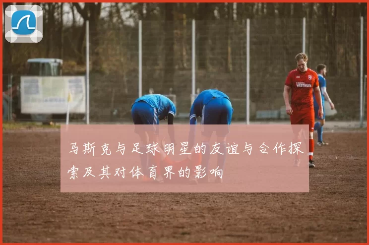 马斯克与足球明星的友谊与合作探索及其对体育界的影响