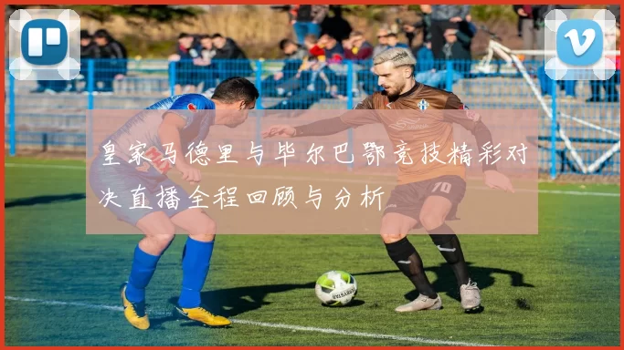 皇家马德里与毕尔巴鄂竞技精彩对决直播全程回顾与分析