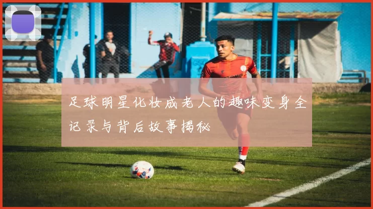 足球明星化妆成老人的趣味变身全记录与背后故事揭秘