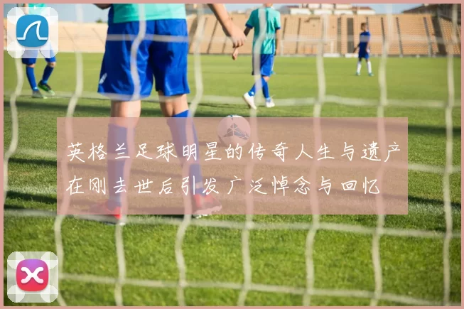 英格兰足球明星的传奇人生与遗产在刚去世后引发广泛悼念与回忆