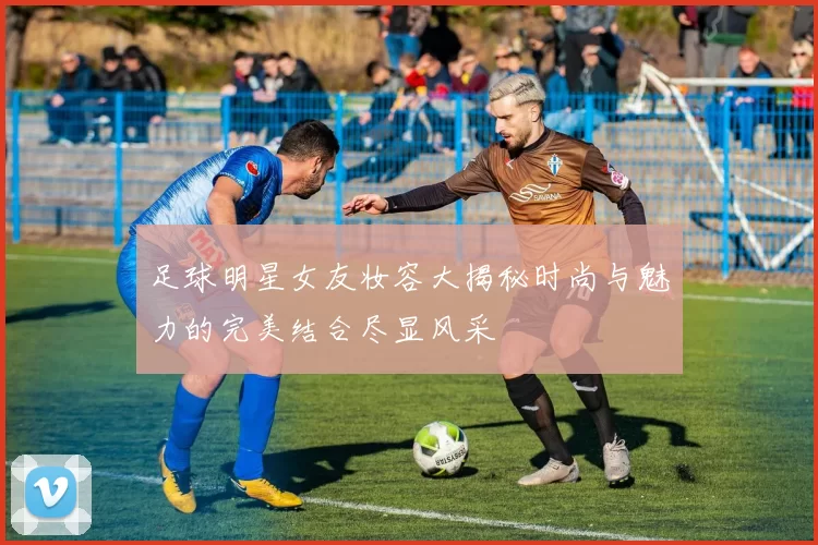足球明星女友妆容大揭秘时尚与魅力的完美结合尽显风采