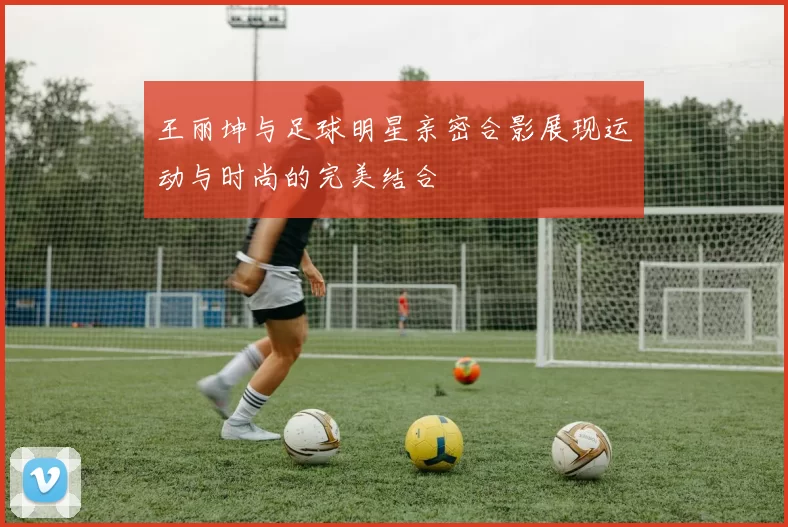 王丽坤与足球明星亲密合影展现运动与时尚的完美结合