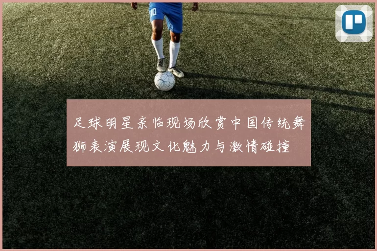 足球明星亲临现场欣赏中国传统舞狮表演展现文化魅力与激情碰撞