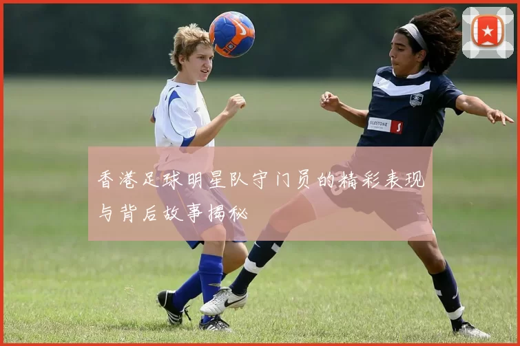 香港足球明星队守门员的精彩表现与背后故事揭秘