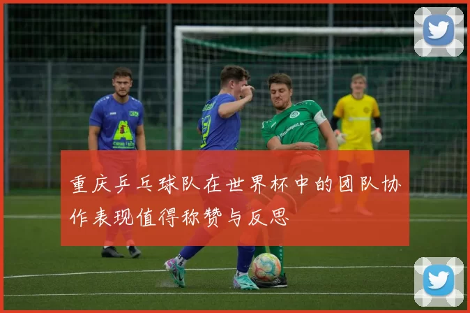 重庆乒乓球队在世界杯中的团队协作表现值得称赞与反思