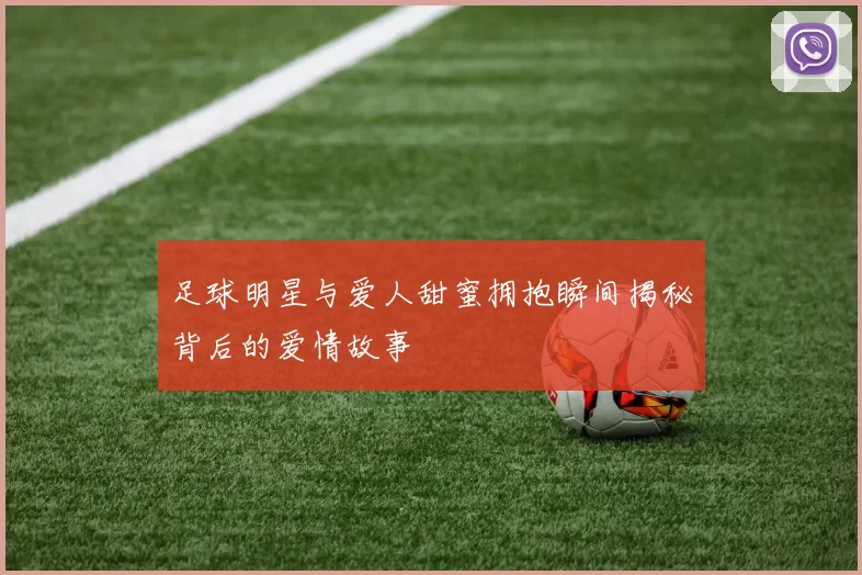 足球明星与爱人甜蜜拥抱瞬间揭秘背后的爱情故事