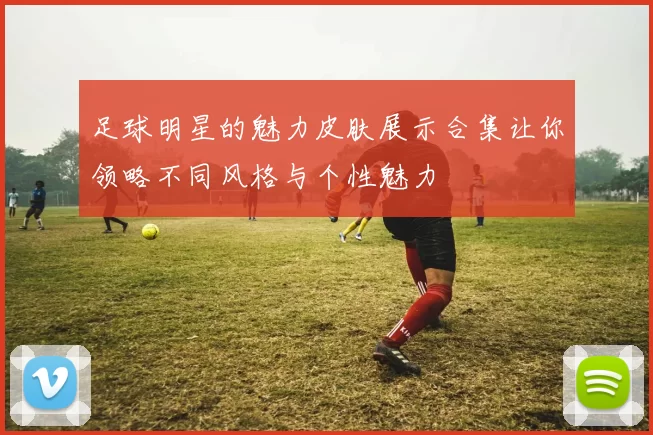 足球明星的魅力皮肤展示合集让你领略不同风格与个性魅力