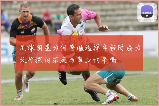 足球明星为何普遍选择年轻时成为父母探讨家庭与事业的平衡