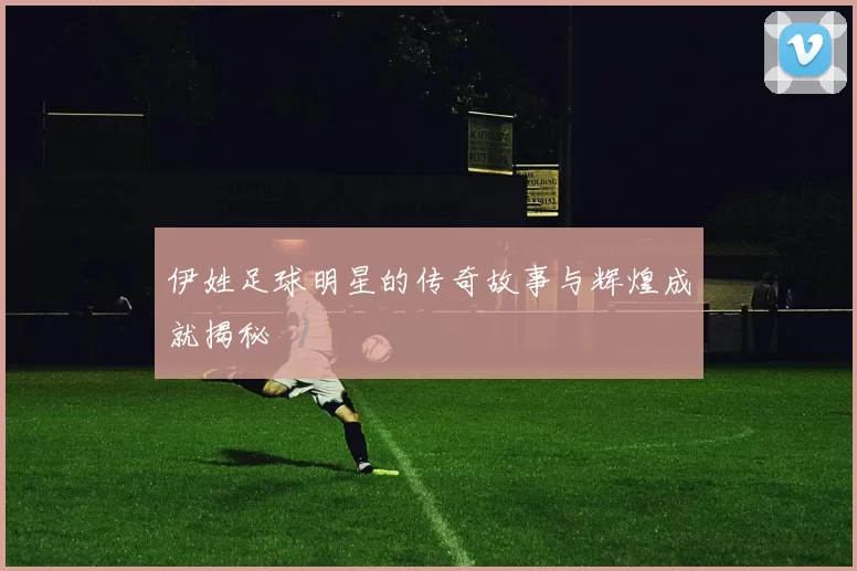 伊姓足球明星的传奇故事与辉煌成就揭秘