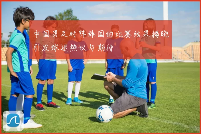 中国男足对阵韩国的比赛结果揭晓引发球迷热议与期待