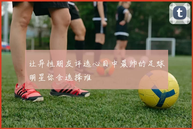 让异性朋友评选心目中最帅的足球明星你会选择谁
