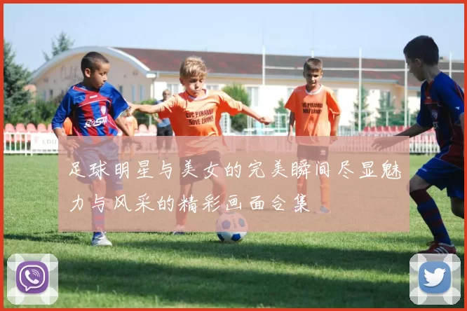 足球明星与美女的完美瞬间尽显魅力与风采的精彩画面合集
