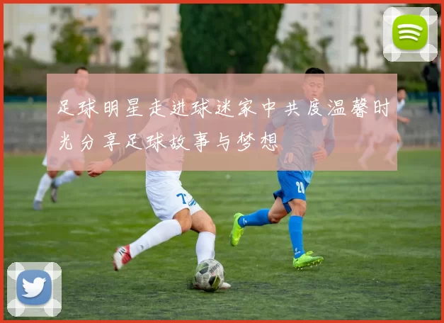 足球明星走进球迷家中共度温馨时光分享足球故事与梦想